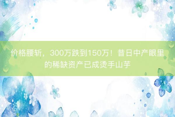 价格腰斩，300万跌到150万！昔日中产眼里的稀缺资产已成烫手山芋