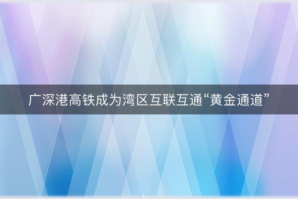 广深港高铁成为湾区互联互通“黄金通道”
