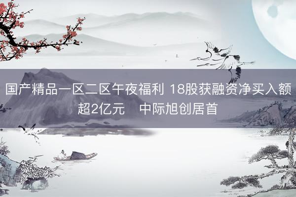 国产精品一区二区午夜福利 18股获融资净买入额超2亿元   中际旭创居首