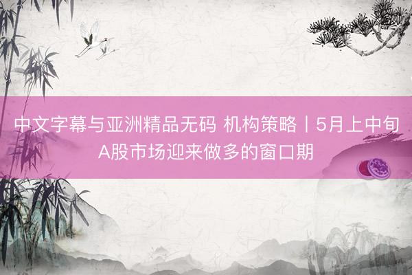 中文字幕与亚洲精品无码 机构策略丨5月上中旬A股市场迎来做多的窗口期