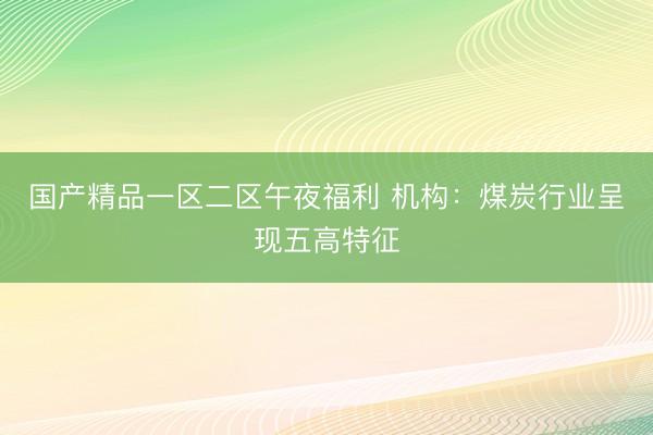 国产精品一区二区午夜福利 机构：煤炭行业呈现五高特征