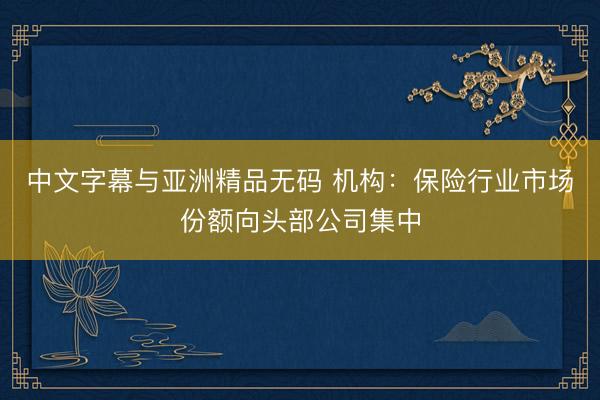 中文字幕与亚洲精品无码 机构：保险行业市场份额向头部公司集中