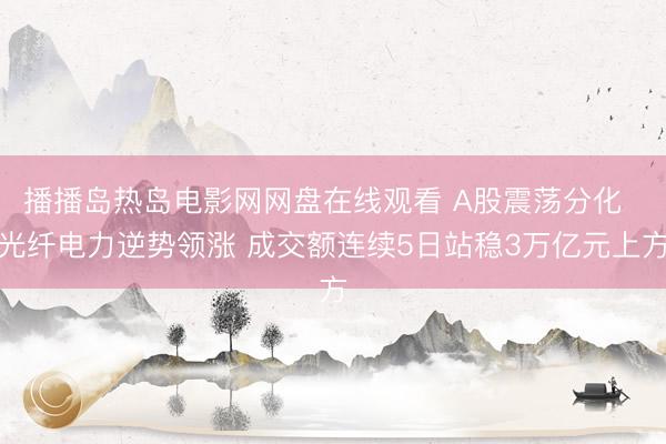 播播岛热岛电影网网盘在线观看 A股震荡分化  光纤电力逆势领涨 成交额连续5日站稳3万亿元上方