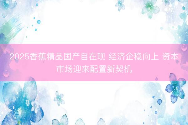 2025香蕉精品国产自在现 经济企稳向上 资本市场迎来配置新契机
