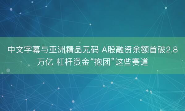 中文字幕与亚洲精品无码 A股融资余额首破2.8万亿 杠杆资金“抱团”这些赛道