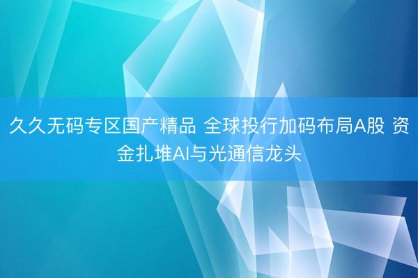 久久无码专区国产精品 全球投行加码布局A股 资金扎堆AI与光通信龙头