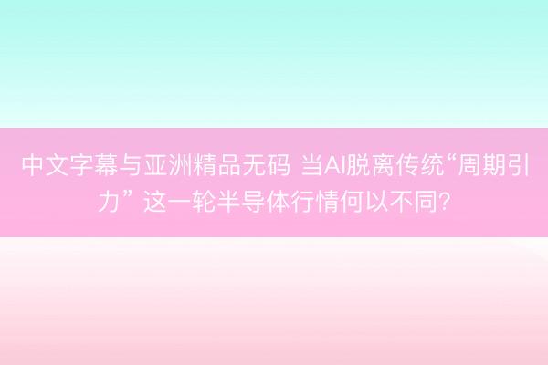 中文字幕与亚洲精品无码 当AI脱离传统“周期引力” 这一轮半导体行情何以不同？