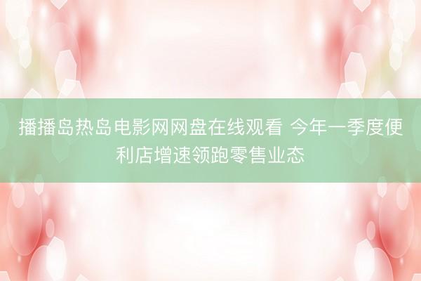 播播岛热岛电影网网盘在线观看 今年一季度便利店增速领跑零售业态