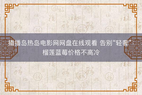 播播岛热岛电影网网盘在线观看 告别“轻奢”：榴莲蓝莓价格不高冷