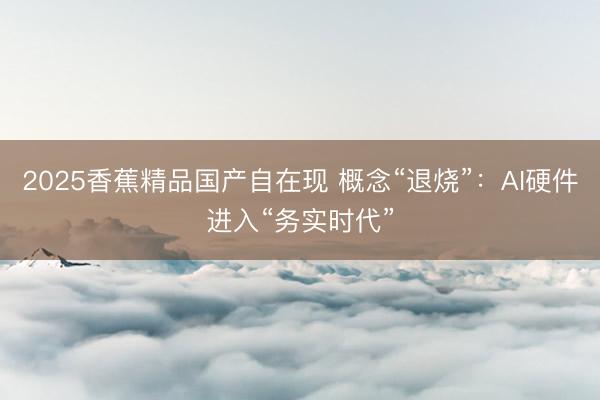 2025香蕉精品国产自在现 概念“退烧”:AI硬件进入“务实时代”