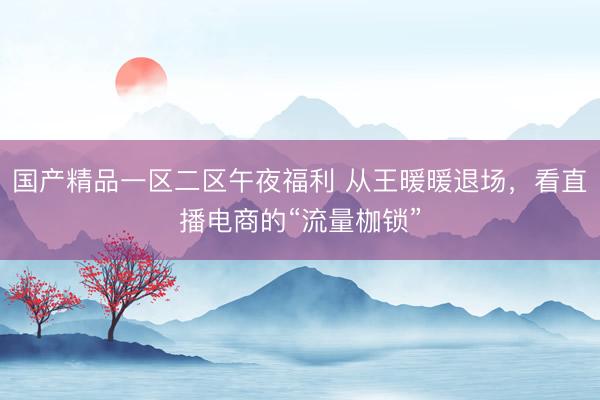 国产精品一区二区午夜福利 从王暖暖退场，看直播电商的“流量枷锁”