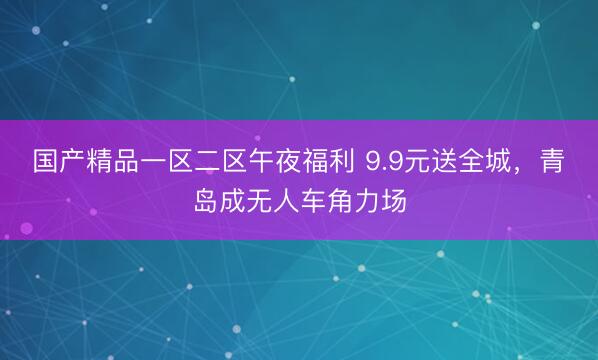 国产精品一区二区午夜福利 9.9元送全城，青岛成无人车角力场