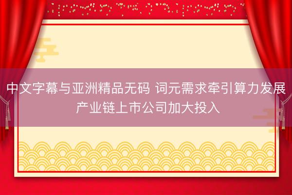 中文字幕与亚洲精品无码 词元需求牵引算力发展 产业链上市公司加大投入