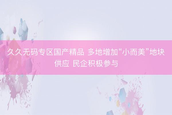 久久无码专区国产精品 多地增加“小而美”地块供应 民企积极参与