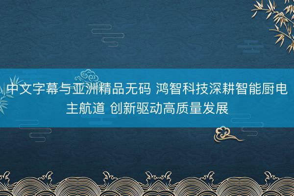 中文字幕与亚洲精品无码 鸿智科技深耕智能厨电主航道 创新驱动高质量发展