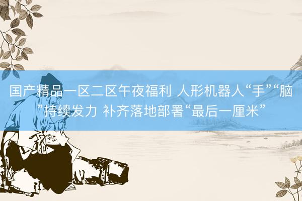 国产精品一区二区午夜福利 人形机器人“手”“脑”持续发力 补齐落地部署“最后一厘米”