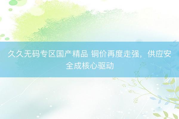 久久无码专区国产精品 铜价再度走强，供应安全成核心驱动