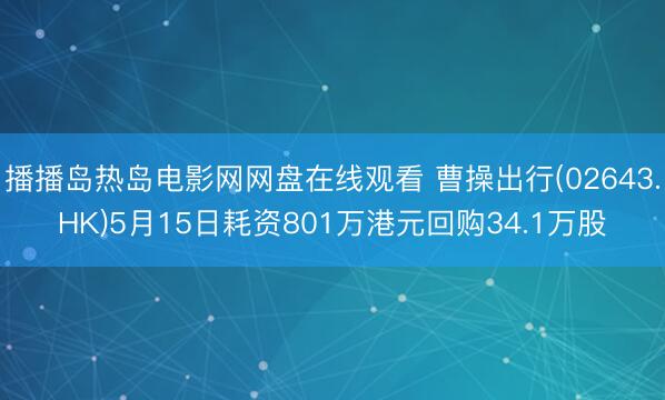 播播岛热岛电影网网盘在线观看 曹操出行(02643.HK)5月15日耗资801万港元回购34.1万股