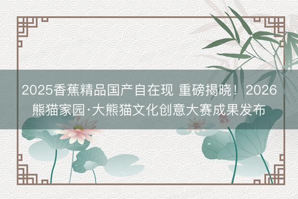 2025香蕉精品国产自在现 重磅揭晓！2026熊猫家园·大熊猫文化创意大赛成果发布