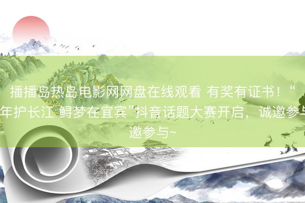 播播岛热岛电影网网盘在线观看 有奖有证书！“十年护长江 鲟梦在宜宾”抖音话题大赛开启，诚邀参与~