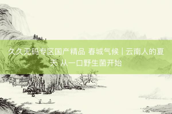 久久无码专区国产精品 春城气候 | 云南人的夏天 从一口野生菌开始