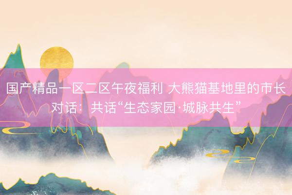 国产精品一区二区午夜福利 大熊猫基地里的市长对话：共话“生态家园·城脉共生”