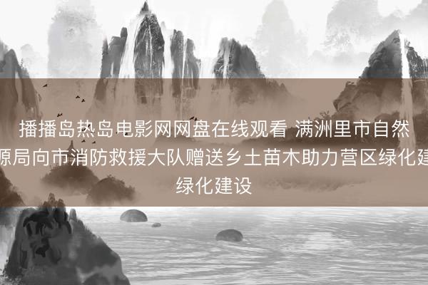播播岛热岛电影网网盘在线观看 满洲里市自然资源局向市消防救援大队赠送乡土苗木助力营区绿化建设
