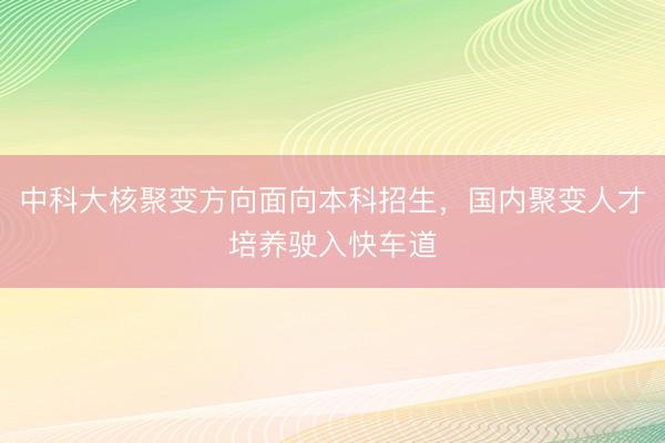 中科大核聚变方向面向本科招生，国内聚变人才培养驶入快车道