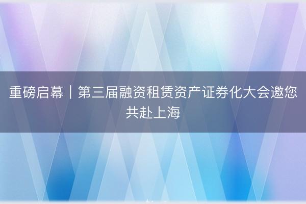 重磅启幕|第三届融资租赁资产证券化大会邀您共赴上海