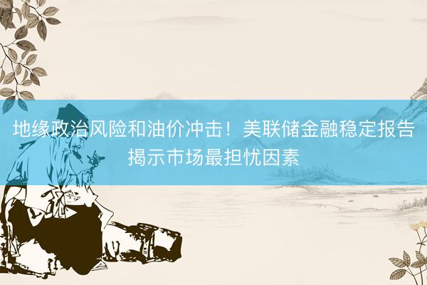 地缘政治风险和油价冲击!美联储金融稳定报告揭示市场最担忧因素