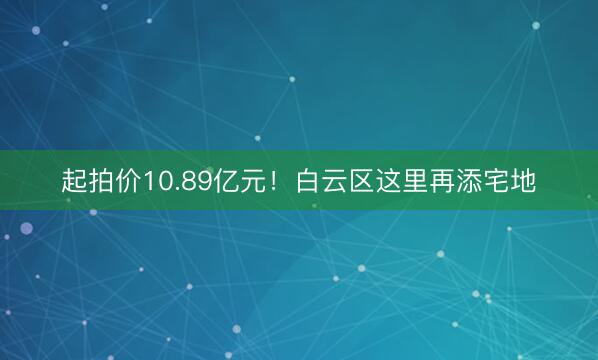 起拍价10.89亿元！白云区这里再添宅地