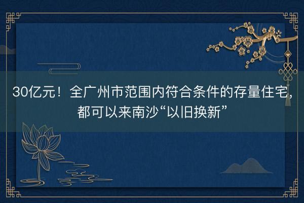 30亿元!全广州市范围内符合条件的存量住宅,都可以来南沙“以旧换新”
