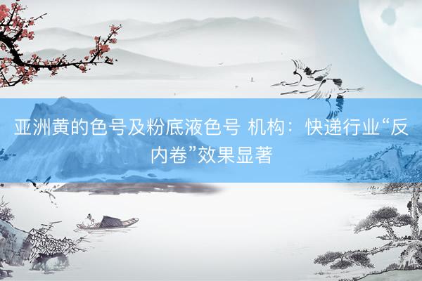 亚洲黄的色号及粉底液色号 机构：快递行业“反内卷”效果显著