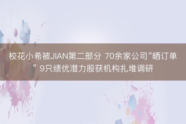 校花小希被JIAN第二部分 70余家公司“晒订单” 9只绩优潜力股获机构扎堆调研