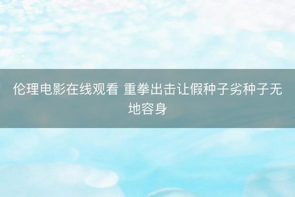 伦理电影在线观看 重拳出击让假种子劣种子无地容身