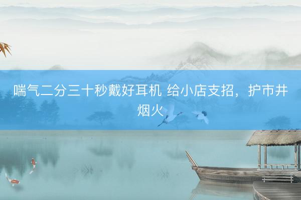 喘气二分三十秒戴好耳机 给小店支招，护市井烟火