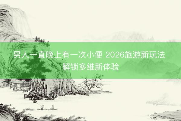 男人一直晚上有一次小便 2026旅游新玩法 解锁多维新体验