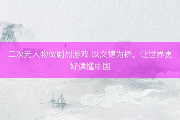 二次元人物做剧烈游戏 以文博为桥，让世界更好读懂中国