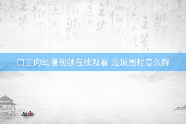 口工肉动漫视频在线观看 垃圾围村怎么解