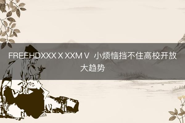 FREEHDXXXⅩXXMⅤ 小烦恼挡不住高校开放大趋势