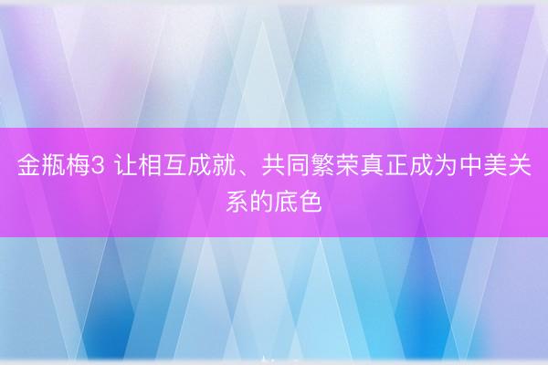 金瓶梅3 让相互成就、共同繁荣真正成为中美关系的底色
