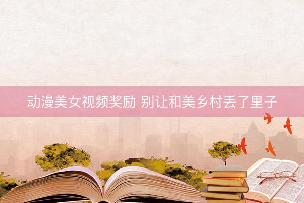 动漫美女视频奖励 别让和美乡村丢了里子