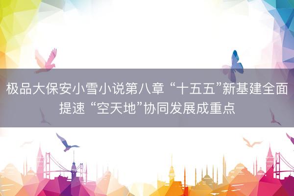 极品大保安小雪小说第八章 “十五五”新基建全面提速 “空天地”协同发展成重点
