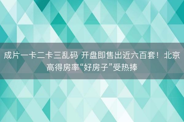 成片一卡二卡三乱码 开盘即售出近六百套!北京高得房率“好房子”受热捧