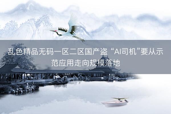 乱色精品无码一区二区国产盗 “AI司机”要从示范应用走向规模落地