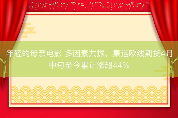 年轻的母亲电影 多因素共振,集运欧线期货4月中旬至今累计涨超44%