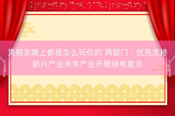 男朋友晚上都是怎么玩你的 两部门：优先支持新兴产业未来产业开展绿电直连