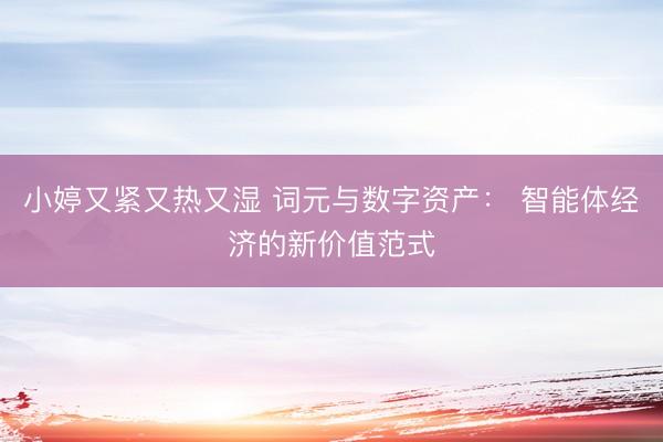 小婷又紧又热又湿 词元与数字资产： 智能体经济的新价值范式