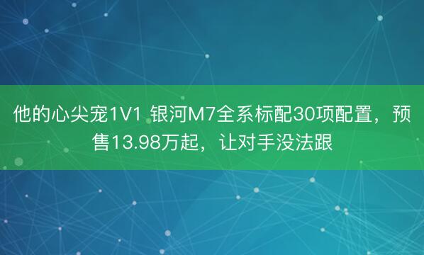 他的心尖宠1V1 银河M7全系标配30项配置,预售13.98万起,让对手没法跟