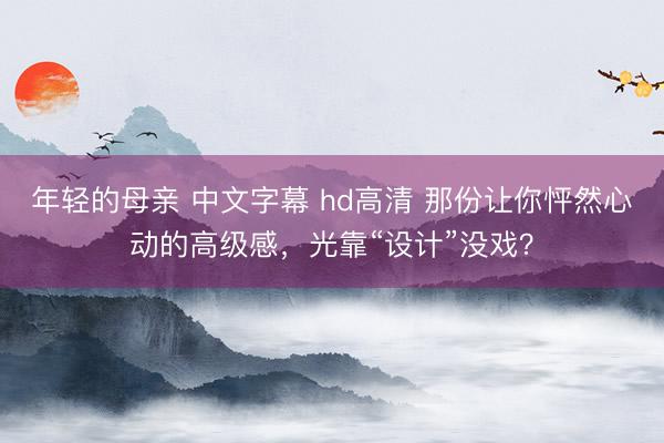 年轻的母亲 中文字幕 hd高清 那份让你怦然心动的高级感，光靠“设计”没戏？
